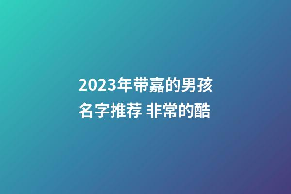 2023年带嘉的男孩名字推荐 非常的酷